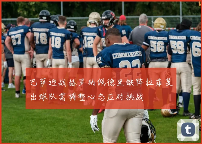 巴萨迎战赫罗纳佩德里缺阵拉菲复出球队需调整心态应对挑战