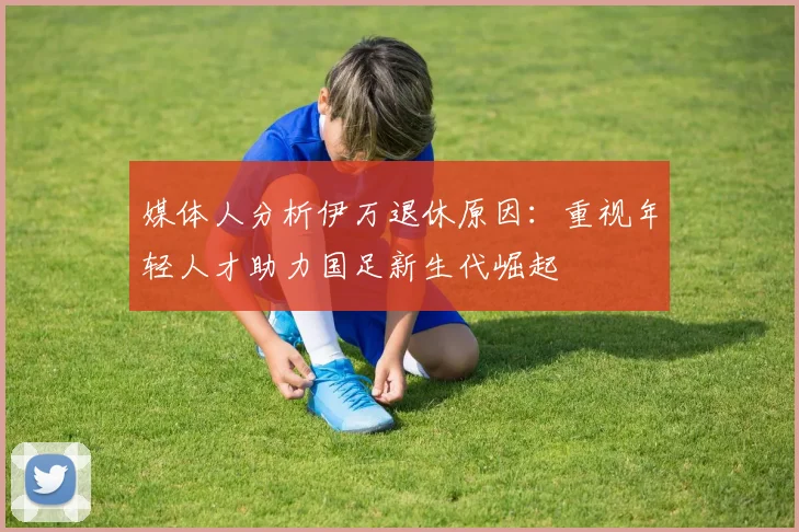媒体人分析伊万退休原因：重视年轻人才助力国足新生代崛起
