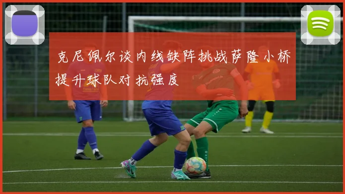 克尼佩尔谈内线缺阵挑战萨隆小桥提升球队对抗强度