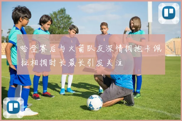哈登赛后与火箭队友深情拥抱卡佩拉相拥时长最长引发关注