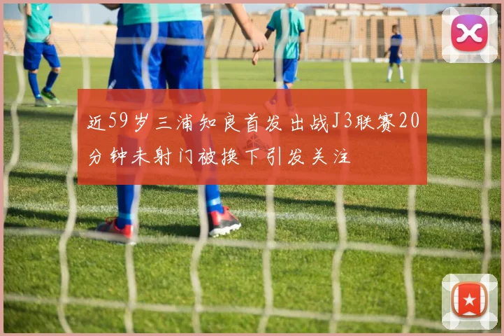 近59岁三浦知良首发出战J3联赛20分钟未射门被换下引发关注