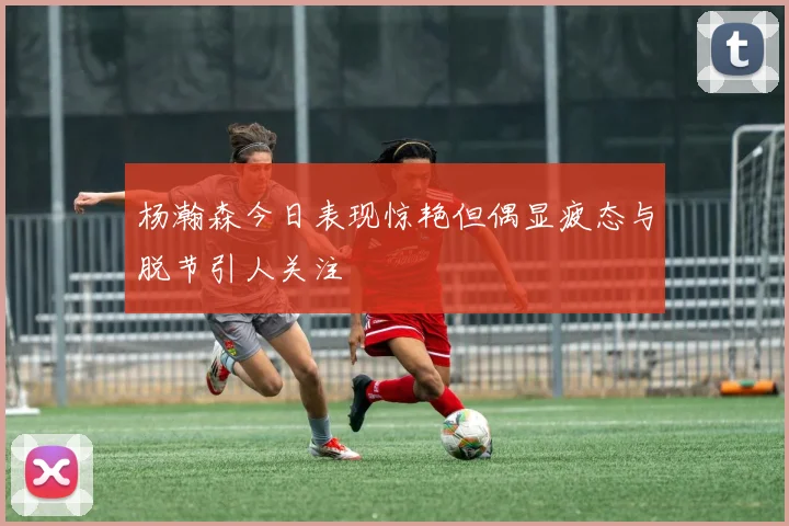 杨瀚森今日表现惊艳但偶显疲态与脱节引人关注