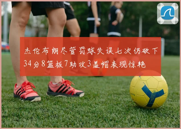 杰伦布朗尽管罚球失误七次仍砍下34分8篮板7助攻3盖帽表现惊艳