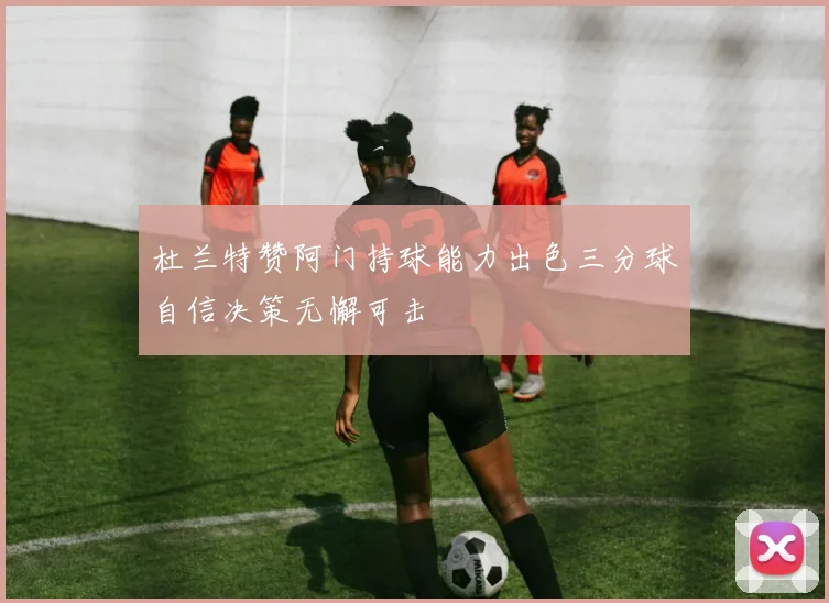 杜兰特赞阿门持球能力出色三分球自信决策无懈可击