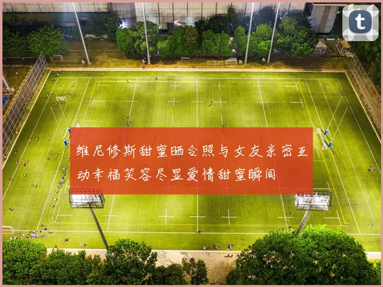 维尼修斯甜蜜晒合照与女友亲密互动幸福笑容尽显爱情甜蜜瞬间