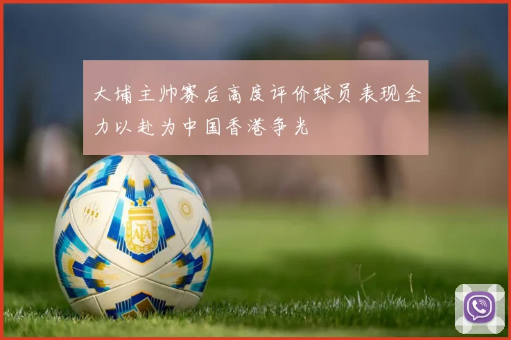 大埔主帅赛后高度评价球员表现全力以赴为中国香港争光
