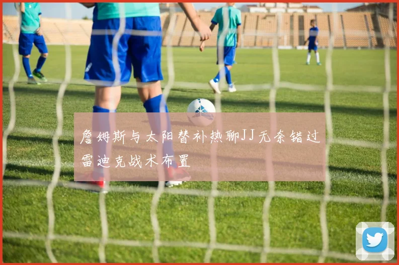 詹姆斯与太阳替补热聊JJ无奈错过雷迪克战术布置