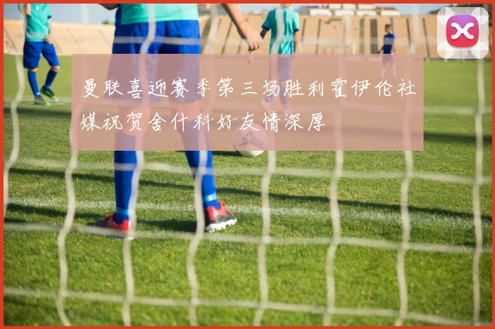 曼联喜迎赛季第三场胜利霍伊伦社媒祝贺舍什科好友情深厚