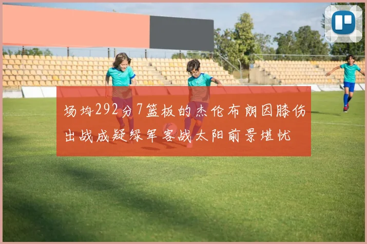 场均292分7篮板的杰伦布朗因膝伤出战成疑绿军客战太阳前景堪忧