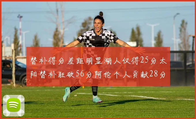 替补得分差距明显湖人仅得25分太阳替补狂砍56分阿伦个人贡献28分