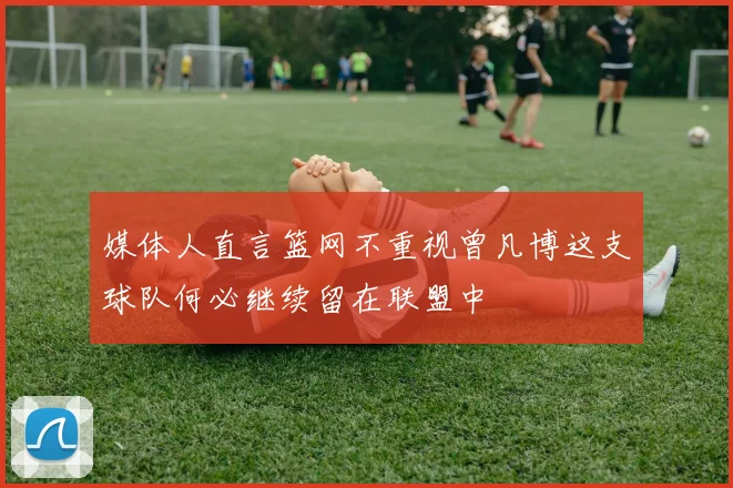 媒体人直言篮网不重视曾凡博这支球队何必继续留在联盟中