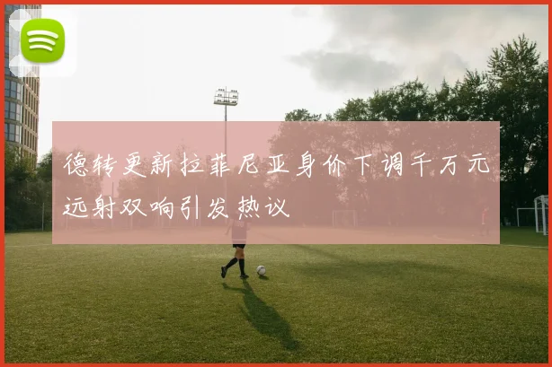 德转更新拉菲尼亚身价下调千万元远射双响引发热议