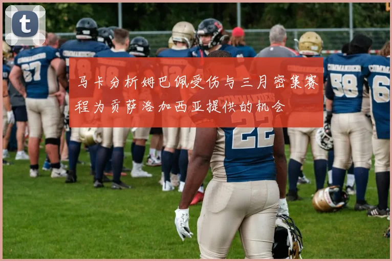 马卡分析姆巴佩受伤与三月密集赛程为贡萨洛加西亚提供的机会