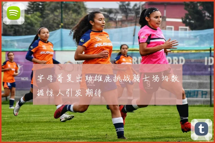 字母哥复出助雄鹿挑战骑士场均数据惊人引发期待
