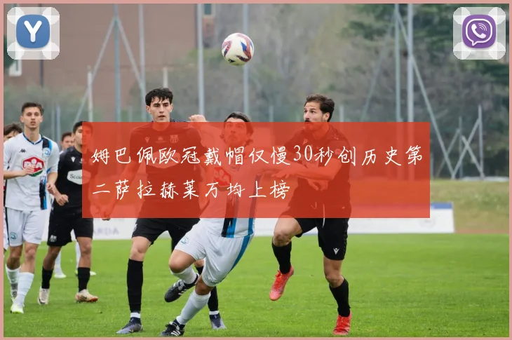 姆巴佩欧冠戴帽仅慢30秒创历史第二萨拉赫莱万均上榜