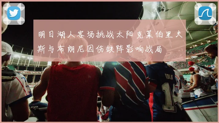 明日湖人客场挑战太阳克莱伯里夫斯与布朗尼因伤缺阵影响战局