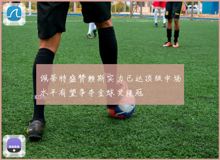 佩蒂特盛赞赖斯实力已达顶级中场水平有望争夺金球奖桂冠