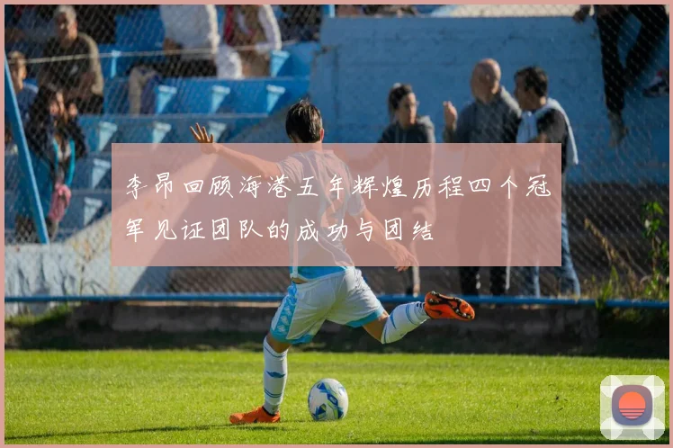 李昂回顾海港五年辉煌历程四个冠军见证团队的成功与团结