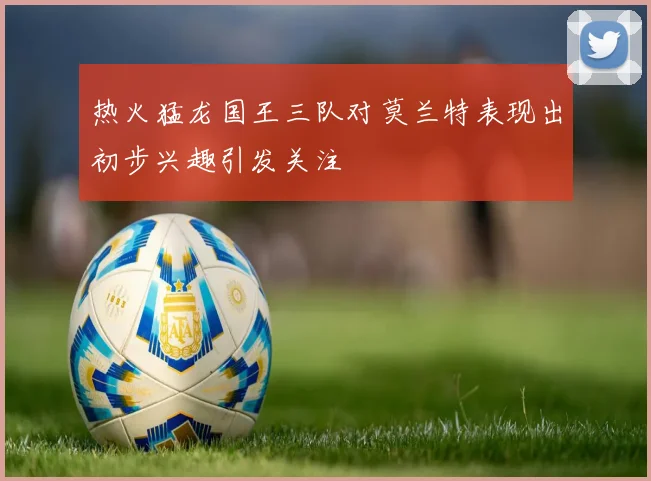 热火猛龙国王三队对莫兰特表现出初步兴趣引发关注