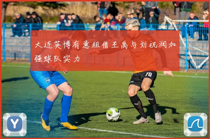 大连英博有意租借王禹与刘祝润加强球队实力