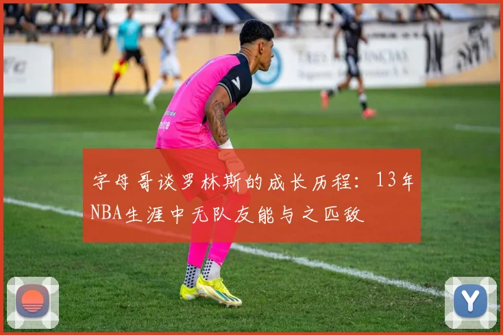 字母哥谈罗林斯的成长历程：13年NBA生涯中无队友能与之匹敌