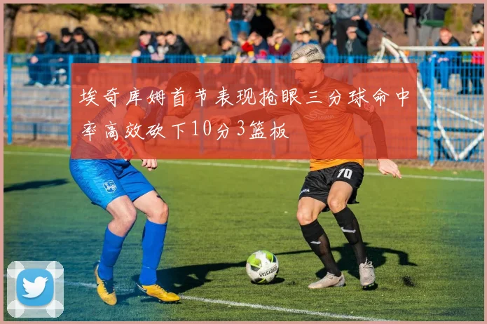 埃奇库姆首节表现抢眼三分球命中率高效砍下10分3篮板