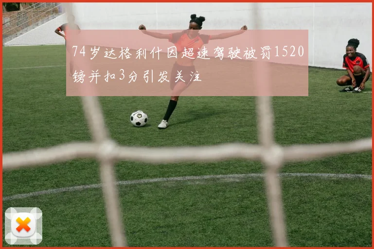 74岁达格利什因超速驾驶被罚1520镑并扣3分引发关注