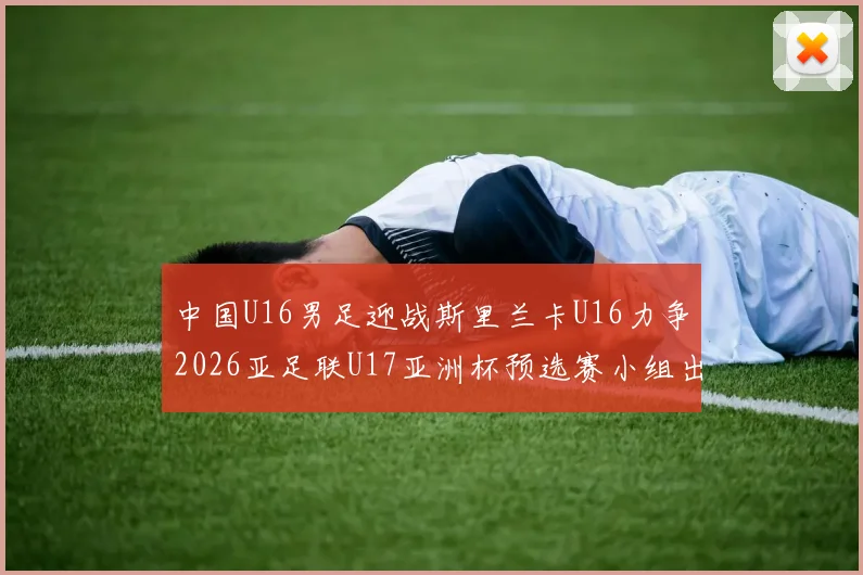 中国U16男足迎战斯里兰卡U16力争2026亚足联U17亚洲杯预选赛小组出线