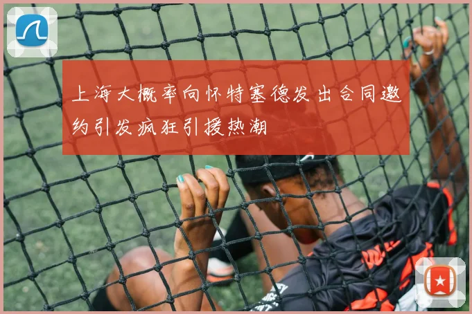 上海大概率向怀特塞德发出合同邀约引发疯狂引援热潮