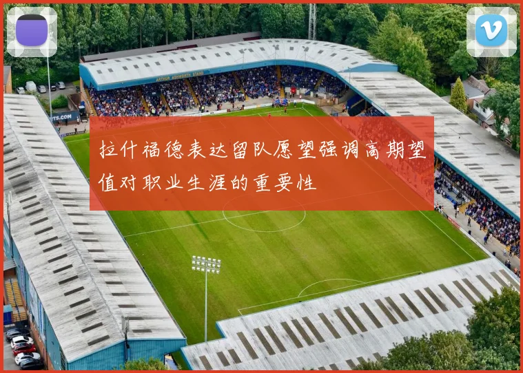 拉什福德表达留队愿望强调高期望值对职业生涯的重要性