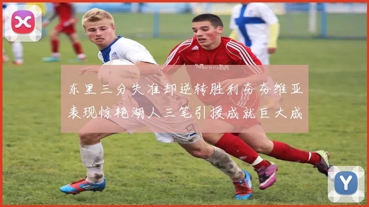东里三分失准却逆转胜利夯夯维亚表现惊艳湖人三笔引援成就巨大成功