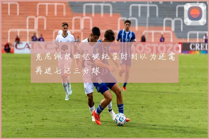 克尼佩尔回忆破纪录时刻以为还需再进七记三分球