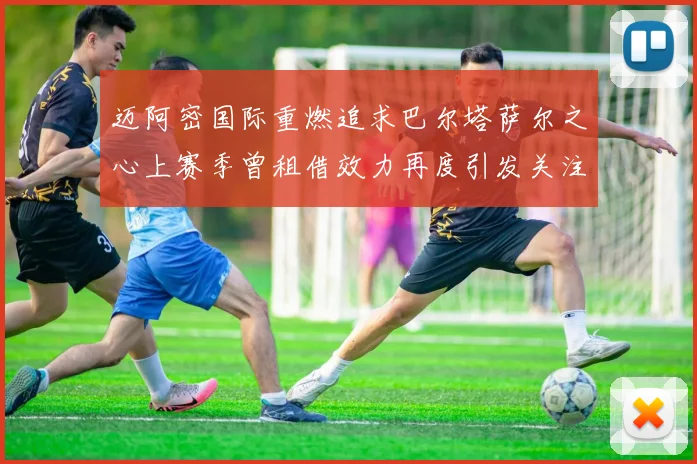 迈阿密国际重燃追求巴尔塔萨尔之心上赛季曾租借效力再度引发关注