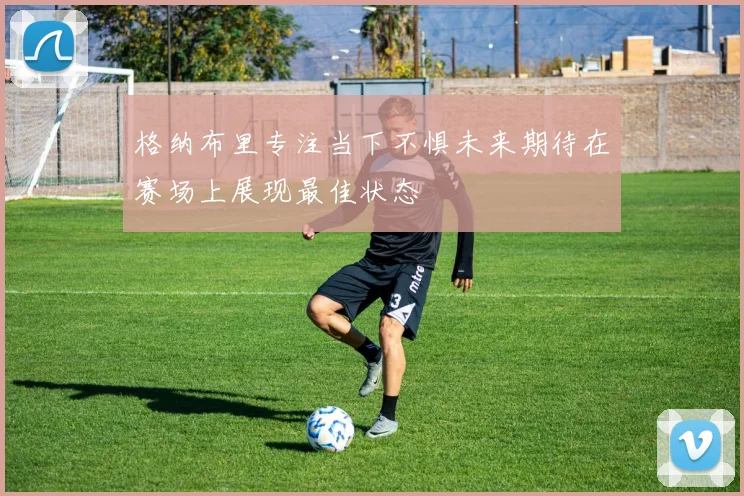 格纳布里专注当下不惧未来期待在赛场上展现最佳状态