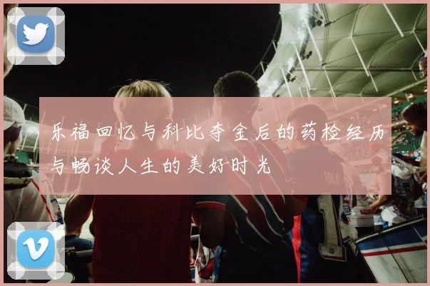 乐福回忆与科比夺金后的药检经历与畅谈人生的美好时光
